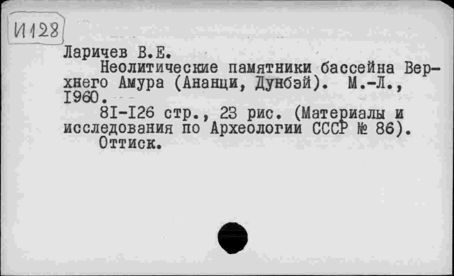 ﻿Ларичев В.Е.
Неолитические памятники бассейна Верхнего Амура (Ананци, Дунбэй). М.-Л., I960. -
81-126 стр., 23 рис. (Материалы и исследования по Археологии СССР № 86).
Оттиск.